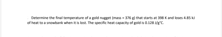 Determine the final temperature of a gold nugget (mass = 376 g) that starts at 398 K and loses 4.85 kJ
of heat to a snowbank when it is lost. The specific heat capacity of gold is 0.128 J/g°C.
