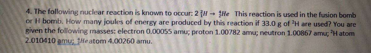 4. The following nuclear reaction is known to occur: 2 H He This reaction is used in the fusion bomb
or H bomb. How many joules of energy are produced by this reaction if 33.0 g of 'H are used? You are
given the following masses: electron 0.00055 amu; proton 1.00782 amu; neutron 1.00867 amu; 'H atom
2.010410 amu; SHeatom 4.00260 amu.
