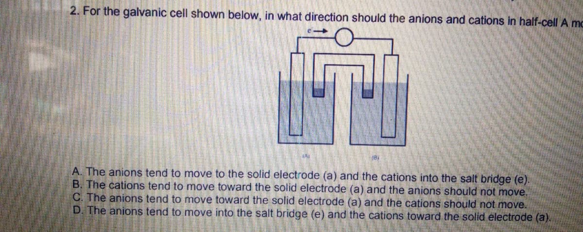 2. For the galvanic cell shown below, in what direction should the anions and cations in half-cell A MC
A. The anions tend to move to the solid electrode (a) and the cations into the salt bridge (e).
B. The cations tend to move toward the solid electrode (a) and the anions should not move.
C. The anions tend to move toward the solid electrode (a) and the cations should not move.
D. The anions tend to move into the salt bridge (e) and the cations toward the solid electrode (a).
