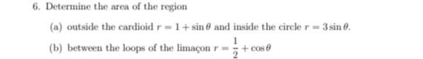 6. Determine the area of the region
(a) outside the cardioid r = 1+ sin 0 and inside the circle r = 3 sin 0.
(b) between the loops of the limaçon r =;+ cos 0
