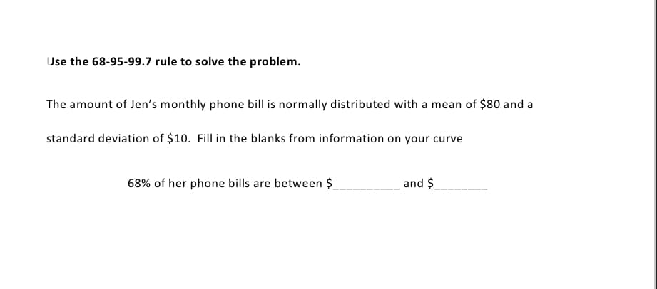 Use the 68-95-99.7 rule to solve the problem.
The amount of Jen's monthly phone bill is normally distributed with a mean of $80 and a
standard deviation of $10. Fill in the blanks from information on your curve
68% of her phone bills are between $
and $
