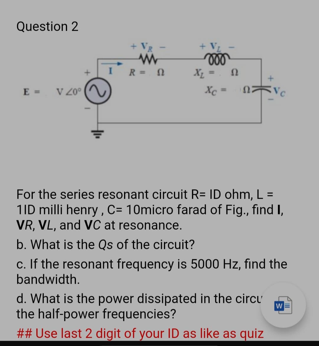 Question 2
+ VL
ll
+ VR
R =
%3D
%3D
E = VZ0°
Xc
VC
%3D
For the series resonant circuit R= ID ohm, L =
1ID milli henry , C= 10micro farad of Fig., find I,
VR, VL, and VC at resonance.
%3D
b. What is the Qs of the circuit?
c. If the resonant frequency is 5000 Hz, find the
bandwidth.
d. What is the power dissipated in the circu
the half-power frequencies?
## Use last 2 digit of your ID as like as quiz
WE
