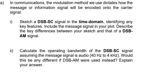 a) In communications, the modulation method we use dictates how the
message or information signal will be encoded onto the carrier
signal.
i)
ii)
Sketch a DSB-SC signal in the time-domain, identifying any
key features. Include the message signal in your plot. Describe
the key differences between your sketch and that of a DSB-
AM signal.
Calculate the operating bandwidth of the DSB-SC signal
assuming the message signal is audio (40 Hz to 4 kHz). Would
this be any different if DSB-AM were used instead? Explain
your answer.