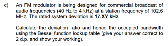 c) An FM modulator is being designed for commercial broadcast of
audio frequencies (40 Hz to 4 kHz) at a station frequency of 102.6
MHz. The rated system deviation is 17.XY kHz.
Calculate the deviation ratio and hence the occupied bandwidth
using the Bessel function lookup table (give your answer correct to
2 d.p. and show your working).
