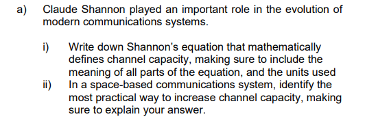 a) Claude Shannon played an important role in the evolution of
communications systems.
modern
i)
Write down Shannon's equation that mathematically
defines channel capacity, making sure to include the
meaning of all parts of the equation, and the units used
In a space-based communications system, identify the
most practical way to increase channel capacity, making
sure to explain your answer.
ii)