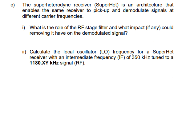 c) The superheterodyne receiver (SuperHet) is an architecture that
enables the same receiver to pick-up and demodulate signals at
different carrier frequencies.
i) What is the role of the RF stage filter and what impact (if any) could
removing it have on the demodulated signal?
ii) Calculate the local oscillator (LO) frequency for a SuperHet
receiver with an intermediate frequency (IF) of 350 kHz tuned to a
1180.XY kHz signal (RF).