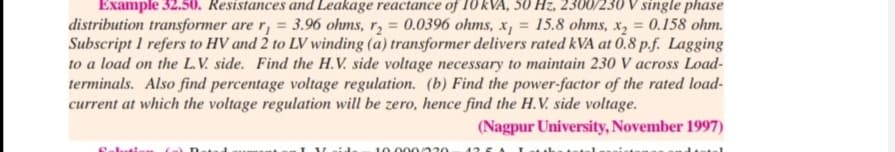 Example 32.50. Resistances and Leakage reactance of 10 kVA, 50 Hz, 2300/230 V single phase
distribution transformer are r, = 3.96 ohms, r, = 0.0396 ohms, x, = 15.8 ohms, x, = 0.158 ohm.
Subscript I refers to HV and 2 to LV winding (a) transformer delivers rated kVA at 0.8 p.f. Lagging
to a load on the L.V. side. Find the H.V. side voltage necessary to maintain 230 V across Load-
terminals. Also find percentage voltage regulation. (b) Find the power-factor of the rated load-
current at which the voltage regulation will be zero, hence find the H.V. side voltage.
%3D
%3D
(Nagpur University, November 1997)
10.000 220
