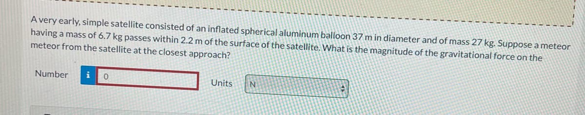 A very early, simple satellite consisted of an inflated spherical aluminum balloon 37 m in diameter and of mass 27 kg. Suppose a meteor
having a mass of 6.7 kg passes within 2.2 m of the surface of the satellite. What is the magnitude of the gravitational force on the
meteor from the satellite at the closest approach?
Number i 0
Units N