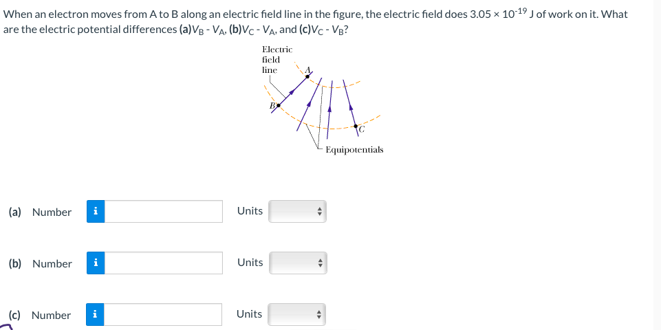 When an electron moves from A to B along an electric field line in the figure, the electric field does 3.05 x 10-19 J of work on it. What
are the electric potential differences (a)VB - VA, (b)VC-VA, and (c)Vc - VB?
(a) Number i
(b) Number i
(c) Number
i
Electric
field
line
Units
Units
Units
Equipotentials