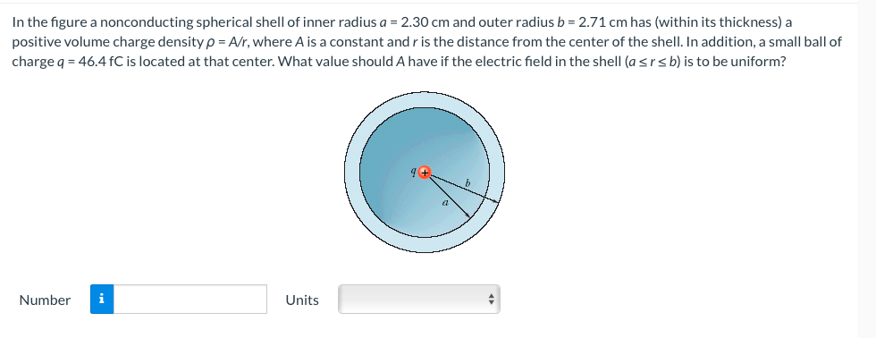 In the figure a nonconducting spherical shell of inner radius a = 2.30 cm and outer radius b = 2.71 cm has (within its thickness) a
positive volume charge density p = A/r, where A is a constant and r is the distance from the center of the shell. In addition, a small ball of
charge q = 46.4 fC is located at that center. What value should A have if the electric field in the shell (a ≤r≤ b) is to be uniform?
Number i
Units