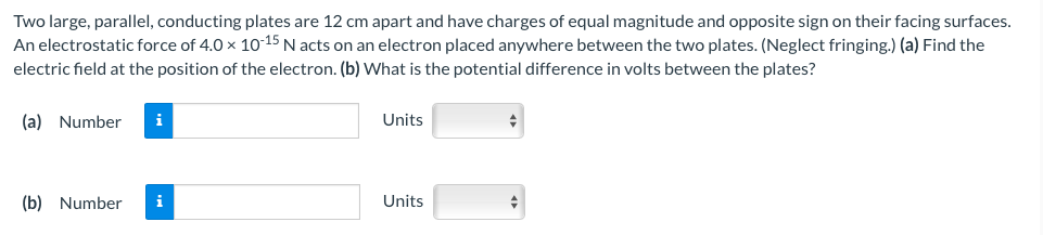 Two large, parallel, conducting plates are 12 cm apart and have charges of equal magnitude and opposite sign on their facing surfaces.
An electrostatic force of 4.0 × 10-15 N acts on an electron placed anywhere between the two plates. (Neglect fringing.) (a) Find the
electric field at the position of the electron. (b) What is the potential difference in volts between the plates?
(a) Number
(b) Number
i
Units
Units