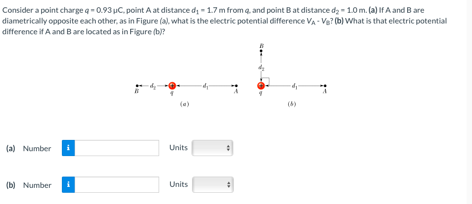 Consider a point charge q = 0.93 µC, point A at distance d₁ = 1.7 m from q, and point B at distance d₂ = 1.0 m. (a) If A and B are
diametrically opposite each other, as in Figure (a), what is the electric potential difference VA - VB? (b) What is that electric potential
difference if A and B are located as in Figure (b)?
(a) Number i
(b) Number i
B
9
(a)
Units
Units
A
d
(b)
A