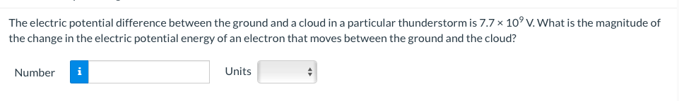 The electric potential difference between the ground and a cloud in a particular thunderstorm is 7.7 x 10⁹ V. What is the magnitude of
the change in the electric potential energy of an electron that moves between the ground and the cloud?
Number i
Units