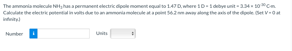 The ammonia molecule NH3 has a permanent electric dipole moment equal to 1.47 D, where 1 D = 1 debye unit = 3.34 x 10-30 C.m.
Calculate the electric potential in volts due to an ammonia molecule at a point 56.2 nm away along the axis of the dipole. (Set V = 0 at
infinity.)
Number i
Units