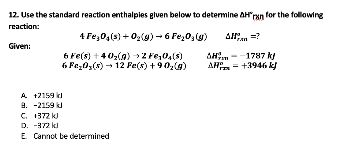 12. Use the standard reaction enthalpies given below to determine AH°rxn for the following
reaction:
4 Fe304(s) + 02(g) → 6 Fe,03(g)
AHm =?
rxn
Given:
6 Fe(s) + 4 02(g) → 2 Fe;04(s)
6 Fe203(s) → 12 Fe(s) +9 02(g)
AH,
AHm
-1787 kJ
= +3946 kJ
rxn
rxn
A. +2159 kJ
В. -2159 kJ
C. +372 kJ
D. -372 kJ
E. Cannot be determined
