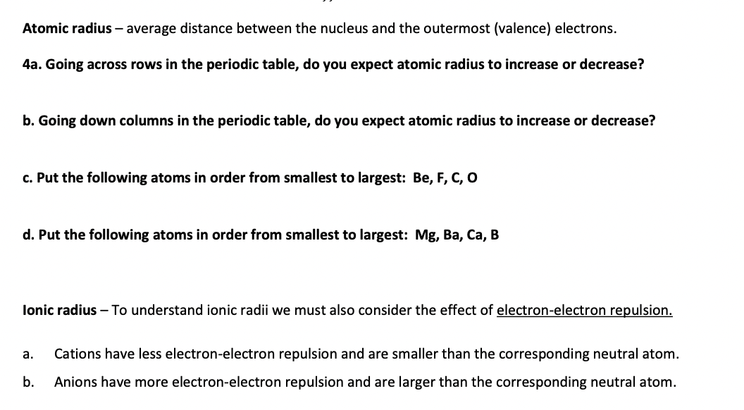 Atomic radius – average distance between the nucleus and the outermost (valence) electrons.
4a. Going across rows in the periodic table, do you expect atomic radius to increase or decrease?
b. Going down columns in the periodic table, do you expect atomic radius to increase or decrease?
c. Put the following atoms in order from smallest to largest: Be, F, C, O
d. Put the following atoms in order from smallest to largest: Mg, Ba, Ca, B
lonic radius – To understand ionic radii we must also consider the effect of electron-electron repulsion.
а.
Cations have less electron-electron repulsion and are smaller than the corresponding neutral atom.
b.
Anions have more electron-electron repulsion and are larger than the corresponding neutral atom.
