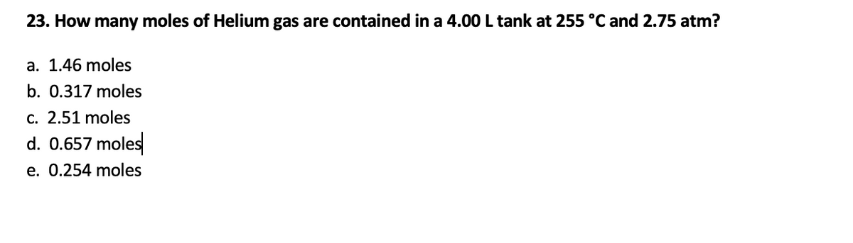 23. How many moles of Helium gas are contained in a 4.00 L tank at 255 °C and 2.75 atm?
a. 1.46 moles
b. 0.317 moles
c. 2.51 moles
d. 0.657 moles
e. 0.254 moles
