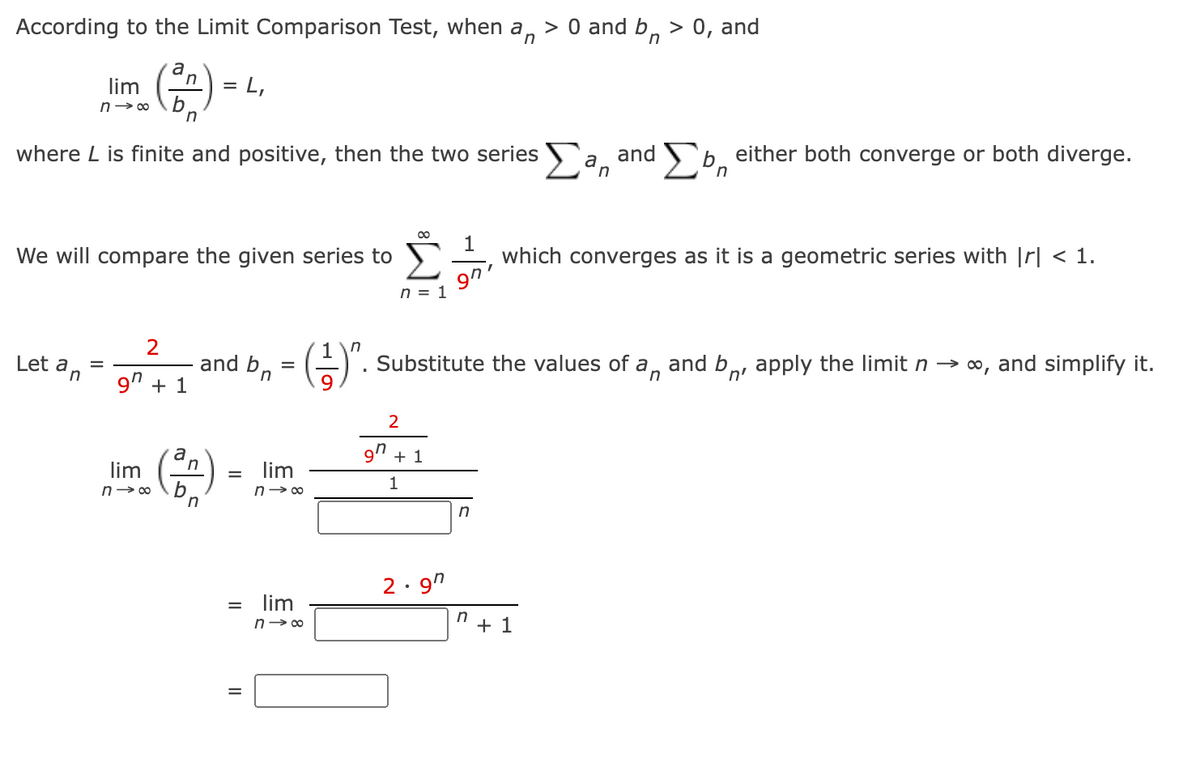 According to the Limit Comparison Test, when a, > 0 and b, > 0, and
n
n
a
lim
L,
n→ 00
where L is finite and positive, then the two series a and b, either both converge or both diverge.
in
We will compare the given series to
1
which converges as it is a geometric series with Ir| < 1.
9n'
n = 1
Let a
n
and bn
. Substitute the values of a, and b,, apply the limit n → ∞, and simplify it.
n'
9" + 1
a
9' + 1
lim
lim
1
n→ 00
n- 00
2· 9"
lim
n> 00
+ 1
