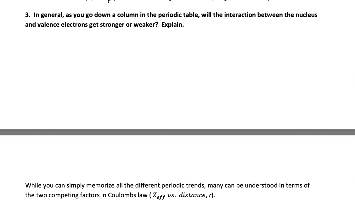 3. In general, as you go down a column in the periodic table, will the interaction between the nucleus
and valence electrons get stronger or weaker? Explain.
While you can simply memorize all the different periodic trends, many can be understood in terms of
the two competing factors in Coulombs law ( Zeff vs. distance, r).
