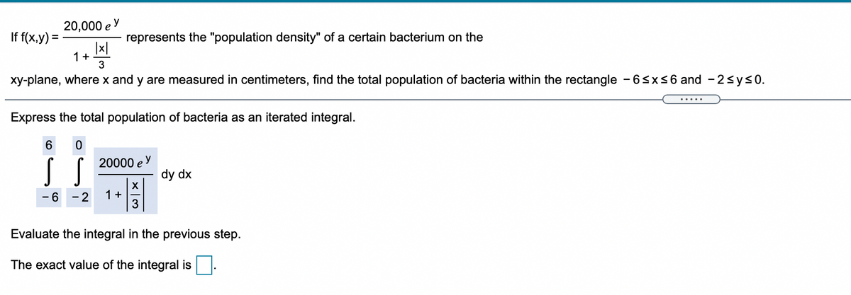 20,000 e y
If f(x,y) =
represents the "population density" of a certain bacterium on the
|x|
1+
3
xy-plane, where x and y are measured in centimeters, find the total population of bacteria within the rectangle - 6sx<6 and - 2sys0.
.....
Express the total population of bacteria as an iterated integral.
6.
20000 e
y
dy dx
X
1+
3
- 6
- 2
Evaluate the integral in the previous step.
The exact value of the integral is
