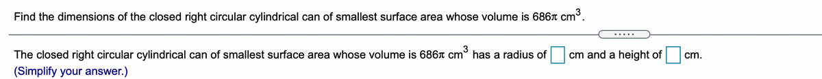 Find the dimensions of the closed right circular cylindrical can of smallest surface area whose volume is 6867 Cm°.
.....
The closed right circular cylindrical can of smallest surface area whose volume is 6867 cm° has a radius of
cm and a height of
cm.
(Simplify your answer.)
