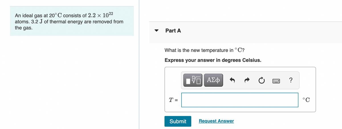 An ideal gas at 20°C consists of 2.2 x 1022
atoms. 3.2 J of thermal energy are removed from
the gas.
Part A
What is the new temperature in °C?
Express your answer in degrees Celsius.
DA
ΑΣφ
T =
°C
Submit
Request Answer

