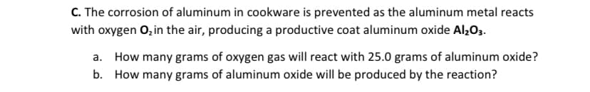 C. The corrosion of aluminum in cookware is prevented as the aluminum metal reacts
with oxygen 0, in the air, producing a productive coat aluminum oxide Al,03.
a. How many grams of oxygen gas will react with 25.0 grams of aluminum oxide?
b. How many grams of aluminum oxide will be produced by the reaction?
