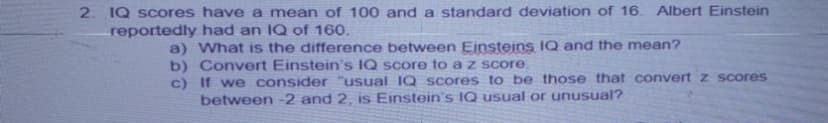 2. IQ scores have a mean of 100 and a standard deviation of 16.
reportedly had an IQ of 160.
Albert Einstein
a) What is the difference between Einsteins IQ and the mean?
b) Convert Einstein's IQ score to a z score.
c) If we consider "usual IQ scores to be those that convert z scores
between -2 and 2, is Einstein's IQ usual or unusual?
