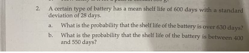 A certain type of battery has a mean shelf life of 600 days with a standard
deviation of 28 days.
2.
What is the probability that the shelf life of the battery is over 630 days?
a.
What is the probability that the shelf life of the battery is between 400
and 550 days?
b.
