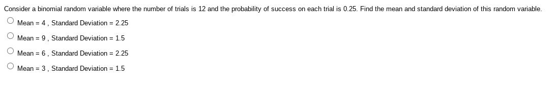 Consider a binomial random variable where the number of trials is 12 and the probability of success on each trial is 0.25. Find the mean and standard deviation of this random variable.
O Mean = 4. Standard Deviation = 2.25
O Mean = 9. Standard Deviation = 1.5
O Mean = 6. Standard Deviation = 2.25
O Mean = 3, Standard Deviation = 1.5
