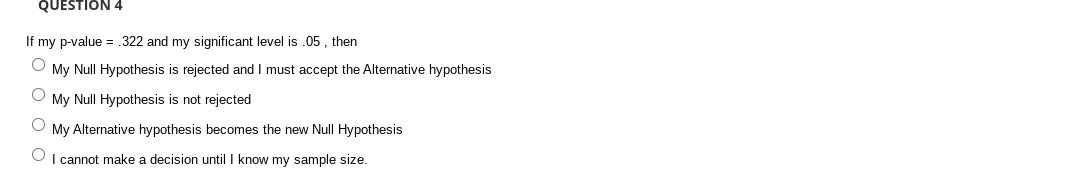 QUESTION 4
If my p-value = .322 and my significant level is .05 , then
O My Null Hypothesis is rejected and I must accept the Alternative hypothesis
O My Null Hypothesis is not rejected
My Alternative hypothesis becomes the new Null Hypothesis
I cannot make a decision until I know my sample size.
