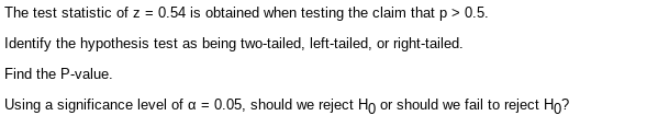 The test statistic of z = 0.54 is obtained when testing the claim that p > 0.5.
Identify the hypothesis test as being two-tailed, left-tailed, or right-tailed.
Find the P-value.
Using a significance level of a = 0.05, should we reject Ho or should we fail to reject Ho?
