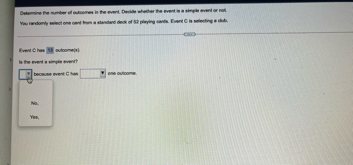 Determine the number of outcomes in the event. Decide whether the event is a simple event or not.
You randomly select one card from a standard deck of 52 playing cards. Event C is selecting a club.
Event C has 13 outcome(s).
Is the event a simple event?
because event C has
V one outcome.
No,
Yes,
