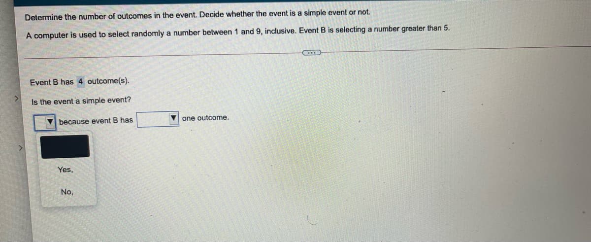 Determine the number of outcomes in the event. Decide whether the event is a simple event or not.
A computer is used to select randomly a number between 1 and 9, inclusive. Event B is selecting a number greater than 5.
Event B has 4 outcome(s).
Is the event a simple event?
V one outcome.
V because event B has
Yes,
No.
