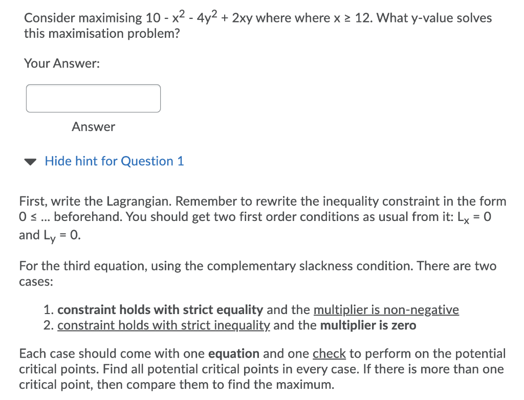 Consider maximising 10 - x2 - 4y2 + 2xy where where x > 12. What y-value solves
this maximisation problem?
Your Answer:
Answer
Hide hint for Question 1
First, write the Lagrangian. Remember to rewrite the inequality constraint in the form
0 ... beforehand. You should get two first order conditions as usual from it: Ly = 0
and Ly = 0.
For the third equation, using the complementary slackness condition. There are two
cases:
1. constraint holds with strict equality and the multiplier is non-negative
2. constraint holds with strict inequality and the multiplier is zero
Each case should come with one equation and one check to perform on the potential
critical points. Find all potential critical points in every case. If there is more than one
critical point, then compare them to find the maximum.
