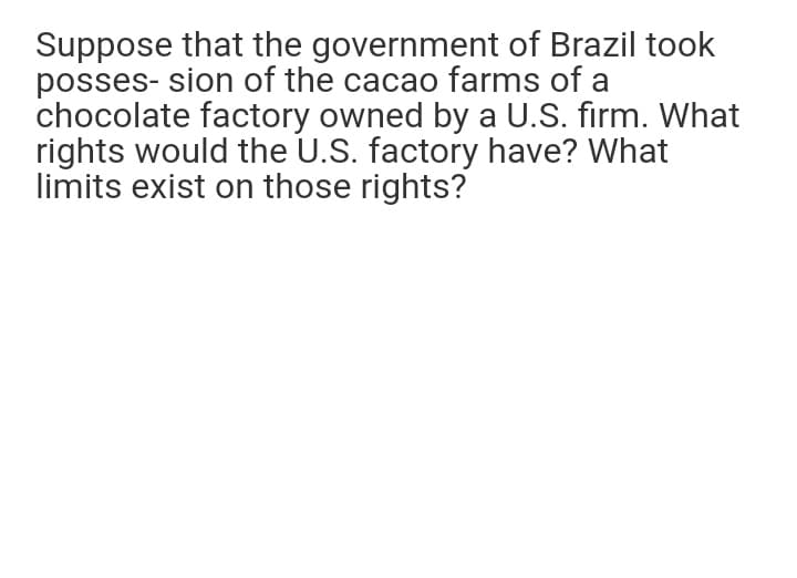 Suppose that the government of Brazil took
posses- sion of the cacao farms of a
chocolate factory owned by a U.S. firm. What
rights would the U.S. factory have? What
limits exist on those rights?
