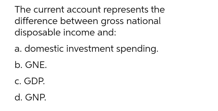 The current account represents the
difference between gross national
disposable income and:
a. domestic investment spending.
b. GNE.
c. GDP.
d. GNP.
