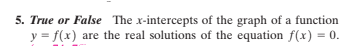 5. True or False The x-intercepts of the graph of a function
y = f(x) are the real solutions of the equation f(x) = 0.
