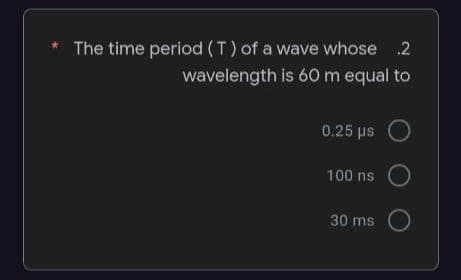 The time period(T) of a wave whose 2
wavelength is 60 m equal to
0.25 ps
100 ns
30 ms
