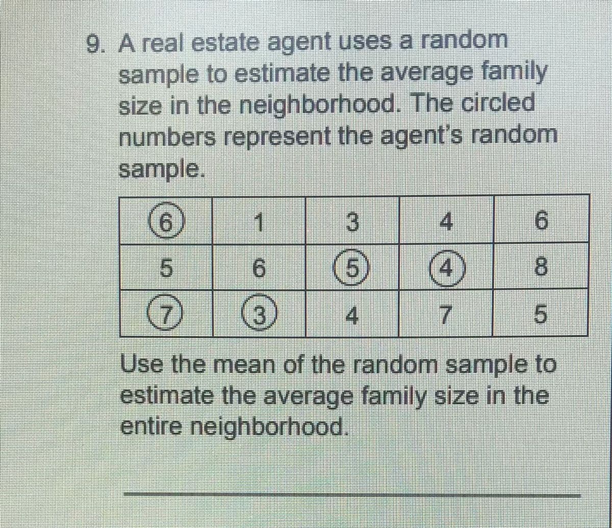 9. A real estate agent uses a random
sample to estimate the average family
size in the neighborhood. The circled
numbers represent the agent's random
sample.
6.
1.
4
6.
6 6
4
8.
4
7
Use the mean of the random sample to
estimate the average family size in the
entire neighborhood.
3.
4.
