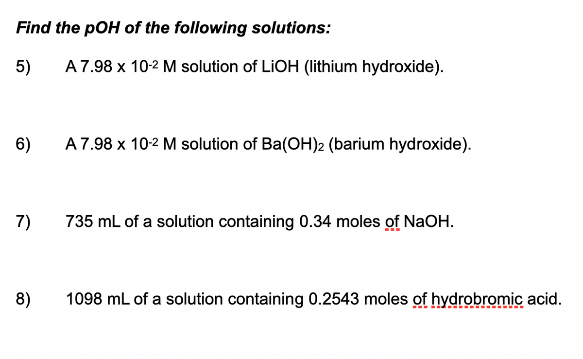 Find the pOH of the following solutions:
5)
A7.98 x 10-2 M solution of LiOH (lithium hydroxide).
6)
A7.98 x 10-2 M solution of Ba(OH)2 (barium hydroxide).
7)
735 mL of a solution containing 0.34 moles of NaOH.
8)
1098 mL of a solution containing 0.2543 moles of hydrobromic acid.
--- ----.
