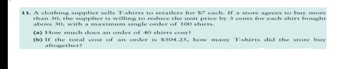 11. A clothing supplier sells T-shirts to retailers for $7 each. If a store agrees to buy more
than 30, the supplier is willing to reduce the unit price by 3 cents for each shirt bought
above 30, with a maximum single order of 100 shirts.
(a) How much does an order of 40 shirts cost?
(b) If the total cost of an order is $504.25, how many T-shirts did the store buy
altogether?
