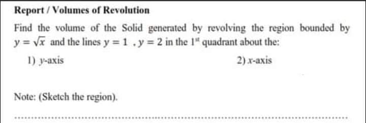 Find the volume of the Solid generated by revolving the region bounded by
y = Vx and the lines y 1.y% 2 in the 1" quadrant about the:
1) y-axis
2) x-axis
Note: (Sketch the region).
