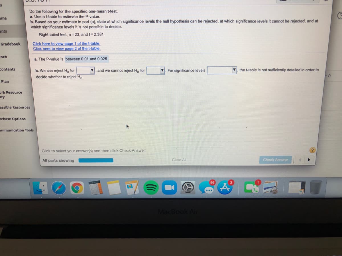 Do the following for the specified one-mean t-test.
a. Use a t-table to estimate the P-value.
b. Based on your estimate in part (a), state at which significance levels the null hypothesis can be rejected, at which significance levels it cannot be rejected, and at
which significance levels it is not possible to decide.
ome
ents
Right-tailed test, n=23, and t=2.381
Click here to view page 1 of the t-table.
Click here to view page 2 of the t-table.
Gradebook
unch
a. The P-value is between 0.01 and 0.025
V. For significance levels
the t-table is not sufficiently detailed in order to
Contents
b. We can reject Họ for
and we cannot reject Ho for
decide whether to reject Ho-
Plan
o & Resource
ary
essible Resources
rchase Options
ommunication Tools
Click to select your answer(s) and then click Check Answer.
All parts showing
Clear All
Check Answer
MacBook Air
