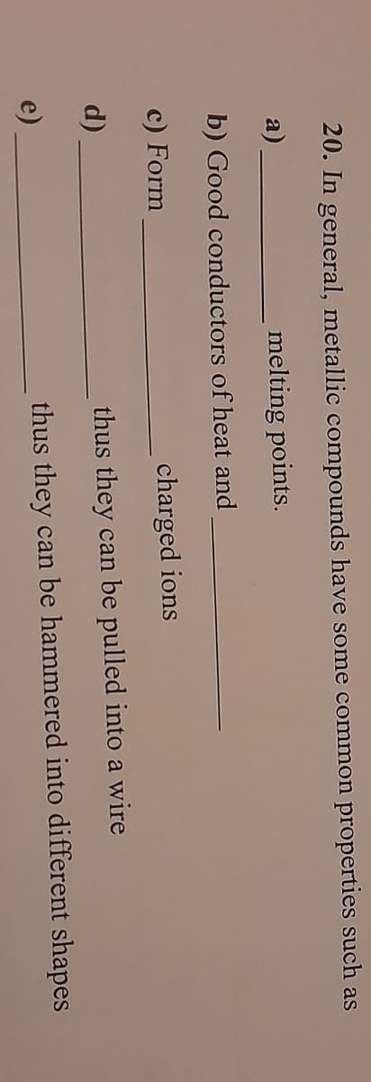 20. In general, metallic compounds have some common properties such as
a)
melting points.
b) Good conductors of heat and
c) Form
d)
e)
charged ions
thus they can be pulled into a wire
thus they can be hammered into different shapes