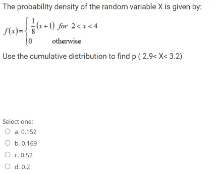 The probability density of the random variable X is given by:
S(x)=*+1) for 2<x<4
f(x)=:
otherwise
Use the cumulative distribution to find p ( 2.9< X< 3.2)
Select one:
O a. 0.152
O b.0.169
O c. 0.52
O d. 0.2
