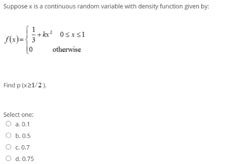 Suppose x is a continuous random variable with density function given by:
+kx 0sxs1
S(x)= { 3
otherwise
Find p (x21/2).
Select one:
O a. 0.1
O b. 0.5
O c. 0.7
O d. 0.75
