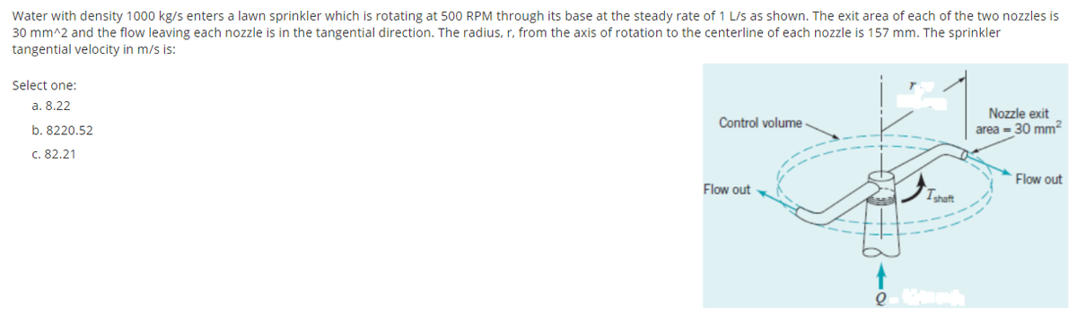 Water with density 1000 kg/s enters a lawn sprinkler which is rotating at 500 RPM through its base at the steady rate of 1 L/s as shown. The exit area of each of the two nozzles is
30 mm^2 and the flow leaving each nozzle is in the tangential direction. The radius, r, from the axis of rotation to the centerline of each nozzle is 157 mm. The sprinkler
tangential velocity in m/s is:
Select one:
а. 8.22
Nozzle exit
area = 30 mm2
Control volume
b. 8220,52
c. 82.21
Flow out
Flow out
Tshaft
