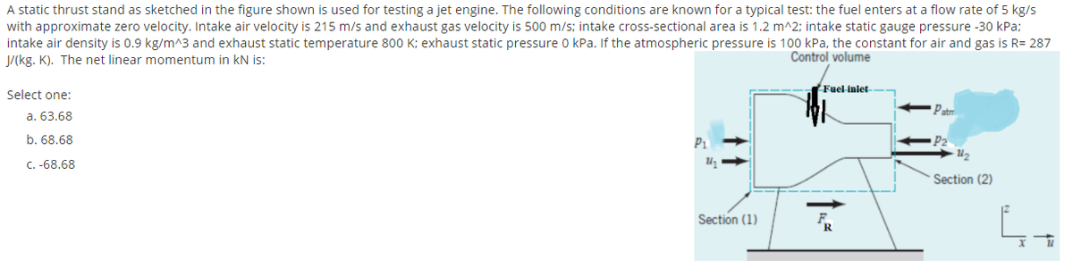 A static thrust stand as sketched in the figure shown is used for testing a jet engine. The following conditions are known for a typical test: the fuel enters at a flow rate of 5 kg/s
with approximate zero velocity. Intake air velocity is 215 m/s and exhaust gas velocity is 500 m/s; intake cross-sectional area is 1.2 m^2; intake static gauge pressure -30 kPa;
intake air density is 0.9 kg/m^3 and exhaust static temperature 800 K; exhaust static pressure 0 kPa. If the atmospheric pressure is 100 kPa, the constant for air and gas is R= 287
J/(kg. K). The net linear momentum in kN is:
Control volume
Fuel inlet
Select one:
Patr
a. 63.68
b. 68.68
P1
C. -68.68
Section (2)
Section (1)
