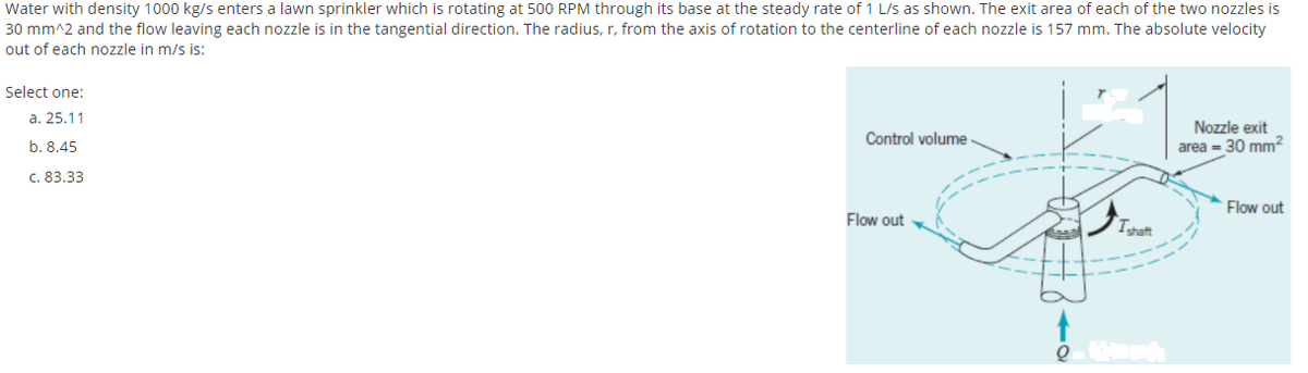 Water with density 1000 kg/s enters a lawn sprinkler which is rotating at 500 RPM through its base at the steady rate of 1 L/s as shown. The exit area of each of the two nozzles is
30 mm^2 and the flow leaving each nozzle is in the tangential direction. The radius, r, from the axis of rotation to the centerline of each nozzle is 157 mm. The absolute velocity
out of each nozzle in m/s is:
Select one:
a. 25.11
Nozzle exit
area = 30 mm²
Control volume
b. 8.45
c. 83.33
Flow out
Flow out
Tshaft
